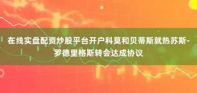 在线实盘配资炒股平台开户科莫和贝蒂斯就热苏斯-罗德里格斯转会达成协议