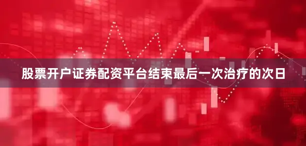 股票开户证券配资平台结束最后一次治疗的次日